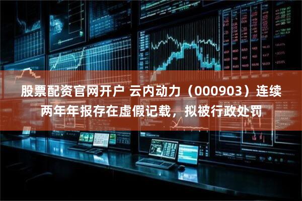 股票配资官网开户 云内动力（000903）连续两年年报存在虚假记载，拟被行政处罚