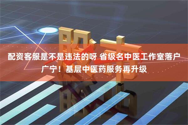 配资客服是不是违法的呀 省级名中医工作室落户广宁！基层中医药服务再升级