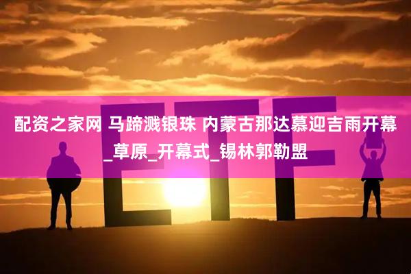 配资之家网 马蹄溅银珠 内蒙古那达慕迎吉雨开幕_草原_开幕式_锡林郭勒盟