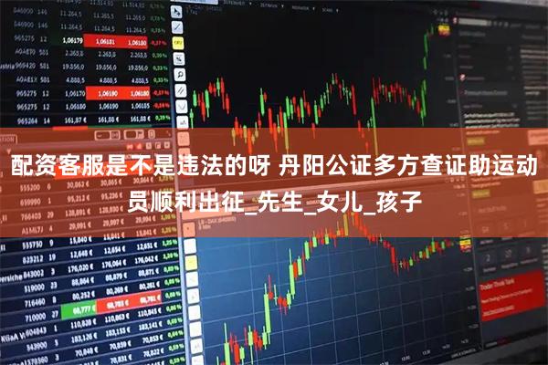 配资客服是不是违法的呀 丹阳公证多方查证助运动员顺利出征_先生_女儿_孩子