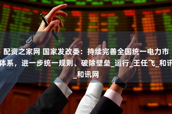 配资之家网 国家发改委：持续完善全国统一电力市场体系，进一步统一规则、破除壁垒_运行_王任飞_和讯网