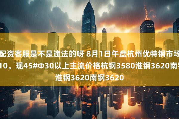 配资客服是不是违法的呀 8月1日午盘杭州优特钢市场价格降10。现45#Φ30以上主流价格杭钢3580淮钢3620南钢3620