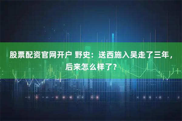 股票配资官网开户 野史：送西施入吴走了三年，后来怎么样了？