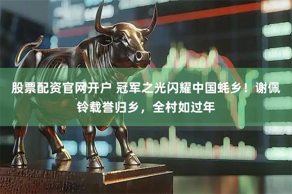 股票配资官网开户 冠军之光闪耀中国蚝乡！谢佩铃载誉归乡，全村如过年